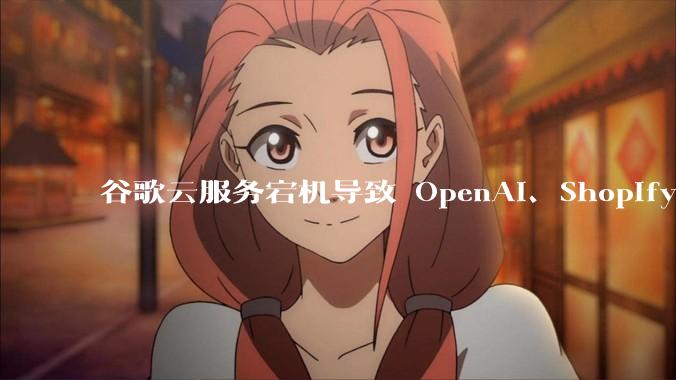谷歌云服务宕机导致 OpenAI、Shopify 等服务中断，此次宕机的具体技术原因是什么？