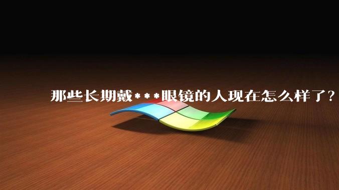 那些长期戴***眼镜的人现在怎么样了？