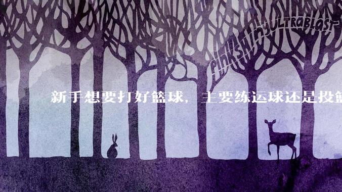 新手想要打好篮球，主要练运球还是投篮？