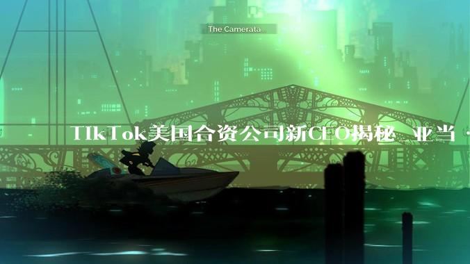 TikTok美国合资公司新CEO揭秘_亚当·普雷瑟_汇报工作_字节