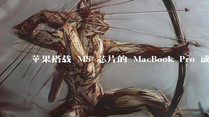 苹果搭载 M5 芯片的 MacBook Pro 或将于 2025 年秋推出，该产品应用了哪些新技术？