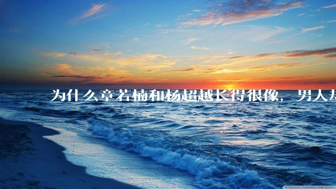 为什么章若楠和杨超越长得很像，男人却更喜欢章若楠，认为有女人味，而觉得杨超越像小女孩？