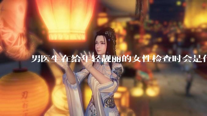 男医生在给年轻靓丽的女性检查时会是什么心态？