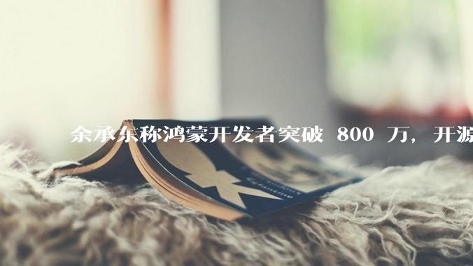 余承东称鸿蒙开发者突破 800 万，开源鸿蒙代码超 1.3 亿行，这说明什么？鸿蒙生态的影响力有多大？
