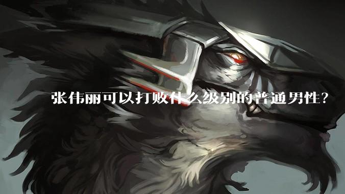 张伟丽可以打败什么级别的普通男性？