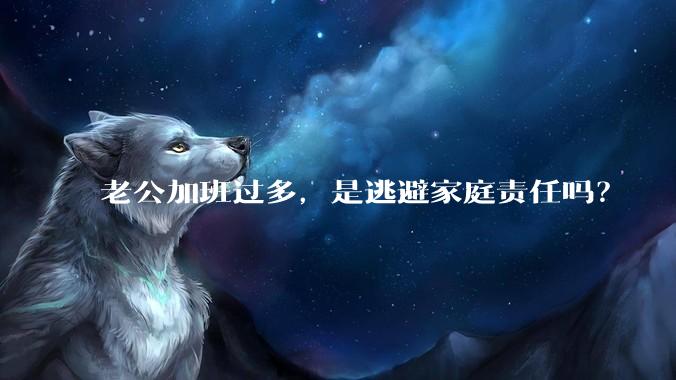 老公加班过多，是逃避家庭责任吗？